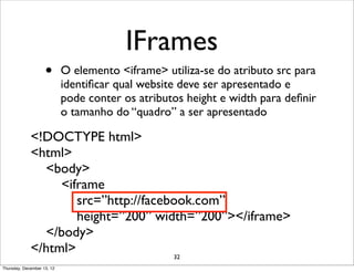 IFrames
                    •       O elemento <iframe> utiliza-se do atributo src para
                            identiﬁcar qual website deve ser apresentado e
                            pode conter os atributos height e width para deﬁnir
                            o tamanho do “quadro” a ser apresentado

             <!DOCTYPE html>
             <html>
               <body>
                  <iframe
                     src=”http://facebook.com”
                     height=”200” width=”200”></iframe>
               </body>
             </html>                  32
Thursday, December 13, 12
 