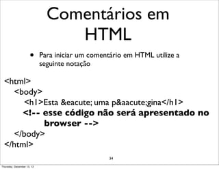 Comentários em
                                 HTML
                     •      Para iniciar um comentário em HTML utilize a
                            seguinte notação

  <html>
    <body>
       <h1>Esta &eacute; uma p&aacute;gina</h1>
      <!-- esse código não será apresentado no
           browser -->
    </body>
  </html>
                                                 34

Thursday, December 13, 12
 