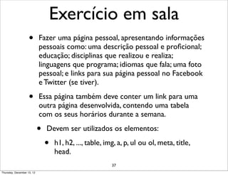 Exercício em sala
                    •       Fazer uma página pessoal, apresentando informações
                            pessoais como: uma descrição pessoal e proﬁcional;
                            educação; disciplinas que realizou e realiza;
                            linguagens que programa; idiomas que fala; uma foto
                            pessoal; e links para sua página pessoal no Facebook
                            e Twitter (se tiver).

                    •       Essa página também deve conter um link para uma
                            outra página desenvolvida, contendo uma tabela
                            com os seus horários durante a semana.

                            •   Devem ser utilizados os elementos:

                                •   h1, h2, ..., table, img, a, p, ul ou ol, meta, title,
                                    head.
                                                          37
Thursday, December 13, 12
 