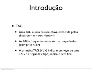 Introdução

                    •       TAG
                            •   Uma TAG é uma palavra-chave envolvida pelos
                                sinais de < e > (ex: <body>)

                            •   As TAGs freqüentemente vêm acompanhadas
                                (ex: <p> e </p>)

                            •   A primeira TAG (<p>) indica o começo de uma
                                TAG e a segunda (</p>) indica o sem ﬁnal.


                                                   4
Thursday, December 13, 12
 