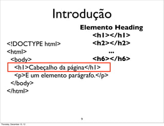 Introdução
                             Elemento Heading
                                 <h1></h1>
     <!DOCTYPE html>             <h2></h2>
     <html>                            ...
      <body>                     <h6></h6>
       <h1>Cabeçalho da página</h1>
       <p>E um elemento parágrafo.</p>
      </body>
     </html>



                                9
Thursday, December 13, 12
 