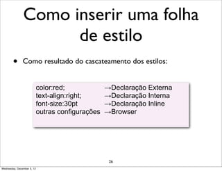 Como inserir uma folha
                     de estilo
        •      Como resultado do cascateamento dos estilos:


                            color:red;             →Declaração Externa
                            text-align:right;      →Declaração Interna
                            font-size:30pt         →Declaração Inline
                            outras configurações   →Browser




                                                    26
Wednesday, December 5, 12
 