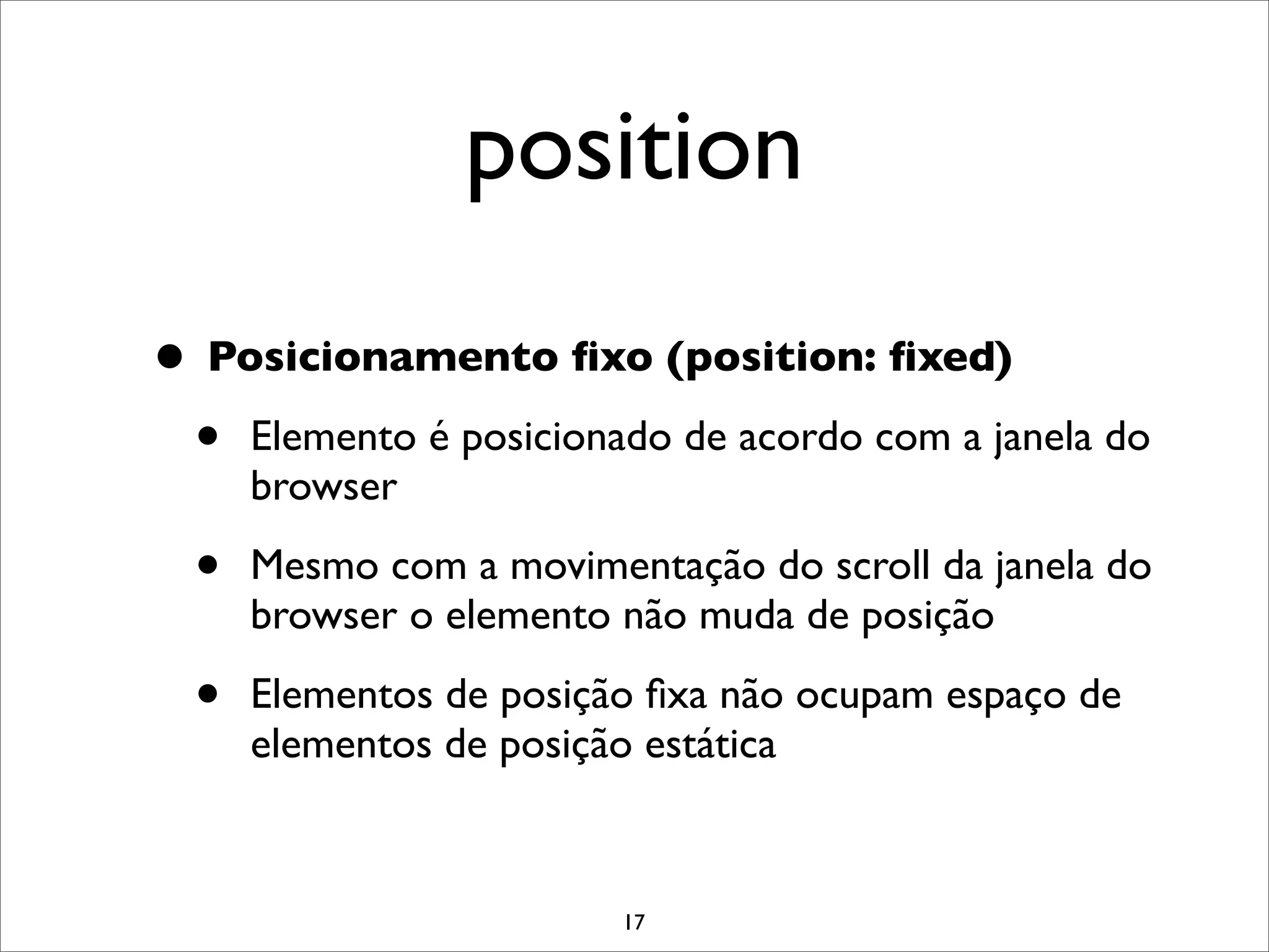 position
• Posicionamento ﬁxo (position: ﬁxed)
 • Elemento é posicionado de acordo com a janela do
      browser

  •   Mesmo com a movimentação do scroll da janela do
      browser o elemento não muda de posição

  •   Elementos de posição ﬁxa não ocupam espaço de
      elementos de posição estática


                         17
 