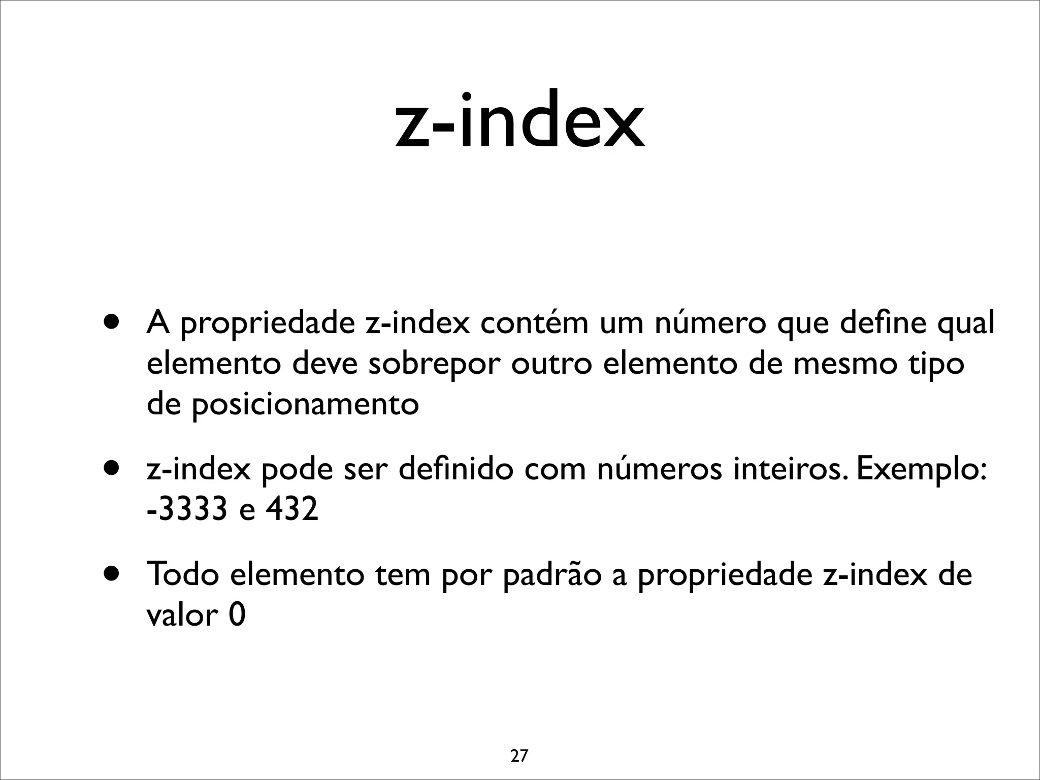 z-index

•   A propriedade z-index contém um número que deﬁne qual
    elemento deve sobrepor outro elemento de mesmo tipo
    de posicionamento

•   z-index pode ser deﬁnido com números inteiros. Exemplo:
    -3333 e 432

•   Todo elemento tem por padrão a propriedade z-index de
    valor 0


                           27
 