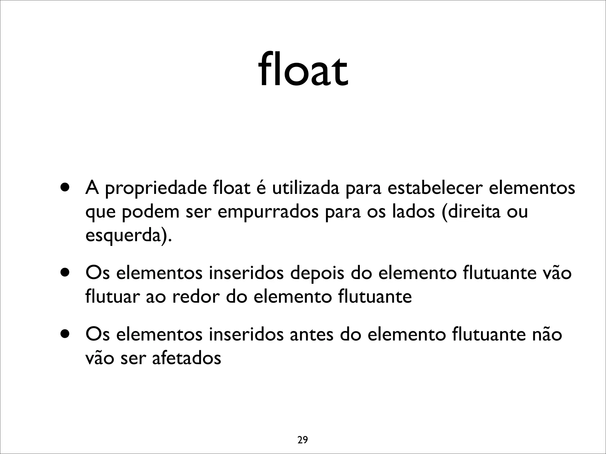 ﬂoat

•   A propriedade ﬂoat é utilizada para estabelecer elementos
    que podem ser empurrados para os lados (direita ou
    esquerda).

•   Os elementos inseridos depois do elemento ﬂutuante vão
    ﬂutuar ao redor do elemento ﬂutuante

•   Os elementos inseridos antes do elemento ﬂutuante não
    vão ser afetados


                            29
 