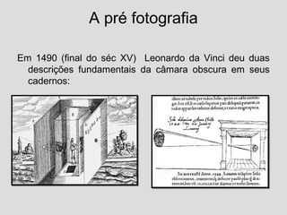 A pré fotografia

Em 1490 (final do séc XV) Leonardo da Vinci deu duas
  descrições fundamentais da câmara obscura em seus
  cadernos:
 