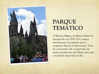 PARQUE
TEMÁTICO
O Mundo Mágico de Harry Potter foi
inaugurado em 2010. Foi o maior
investimento da empresa para o
complexo Island of Adventures. Tudo
foi construído sob a supervisão de
quatro produtores dos filmes para que
o resultado fosse fiel aos fãs.
 