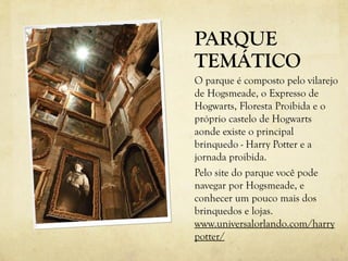 PARQUE
TEMÁTICO
O parque é composto pelo vilarejo
de Hogsmeade, o Expresso de
Hogwarts, Floresta Proibida e o
próprio castelo de Hogwarts
aonde existe o principal
brinquedo - Harry Potter e a
jornada proibida.
Pelo site do parque você pode
navegar por Hogsmeade, e
conhecer um pouco mais dos
brinquedos e lojas.
www.universalorlando.com/harry
potter/
 