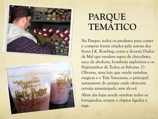 PARQUE
   TEMÁTICO
No Parque, todos os produtos para comer
e comprar foram criados pela autora dos
livros J.K. Rowling, como a doceria Dedos
de Mel que vendem sapos de chocolates,
suco de abobora, bombons explosivos e os
Feijõezinhos de Todos os Sabores. O
Olivaras, uma loja que vende varinhas
magicas e o Três Vassouras, o principal
restaurante do parque onde oferecem
cerveja amanteigada, sem álcool.
Além das lojas aonde vendem todos os
brinquedos, roupas e objetos ligados á
saga.
 