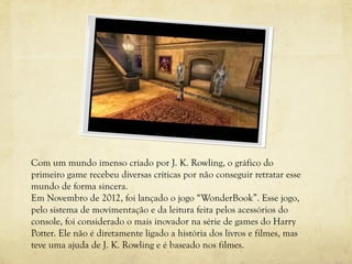 Com um mundo imenso criado por J. K. Rowling, o gráfico do
primeiro game recebeu diversas críticas por não conseguir retratar esse
mundo de forma sincera.
Em Novembro de 2012, foi lançado o jogo “WonderBook”. Esse jogo,
pelo sistema de movimentação e da leitura feita pelos acessórios do
console, foi considerado o mais inovador na série de games do Harry
Potter. Ele não é diretamente ligado a história dos livros e filmes, mas
teve uma ajuda de J. K. Rowling e é baseado nos filmes.
 
