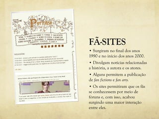 FÃ-SITES
• Surgiram no final dos anos
1990 e no início dos anos 2000.
• Divulgam notícias relacionadas
a história, a autora e os atores.
• Alguns permitem a publicação
de fan fictions e fan arts.
• Os sites permitiram que os fãs
se conhecessem por meio de
fóruns e, com isso, acabou
surgindo uma maior interação
entre eles.
 