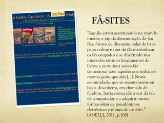 FÃ-SITES
“Aquilo estava acontecendo no mundo
inteiro; a rápida disseminação de fan
fics, fóruns de discussão, salas de bate-
papo online e sites de fãs mantinham
os fãs ocupados e se divertindo nos
intervalos entre os lançamentos de
livros, e permitia a novos fãs
comemorar com aqueles que tinham o
mesmo gosto que eles [...]. Nossa
comunidade, que só recentemente eu
havia descoberto, era chamada de
fandom, havia começado a sair da tela
de computador e a adquirir outras
formas além de pseudônimos
eletrônicos e nomes de usuário.”
(ANELLI, 2011, p.106)
 