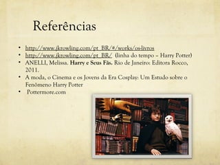 Referências
• http://www.jkrowling.com/pt_BR/#/works/os-livros
• http://www.jkrowling.com/pt_BR/ (linha do tempo – Harry Potter)
• ANELLI, Melissa. Harry e Seus Fãs. Rio de Janeiro: Editora Rocco,
  2011.
• A moda, o Cinema e os Jovens da Era Cosplay: Um Estudo sobre o
  Fenômeno Harry Potter
• Pottermore.com
 