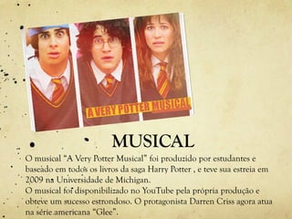 MUSICAL
O musical “A Very Potter Musical” foi produzido por estudantes e
baseado em todos os livros da saga Harry Potter , e teve sua estreia em
2009 na Universidade de Michigan.
O musical foi disponibilizado no YouTube pela própria produção e
obteve um sucesso estrondoso. O protagonista Darren Criss agora atua
na série americana “Glee”.
 