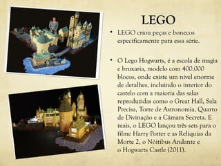 LEGO
• LEGO criou peças e bonecos
  especificamente para essa série.

• O Lego Hogwarts, é a escola de magia
  e bruxaria, modelo com 400.000
  blocos, onde existe um nível enorme
  de detalhes, incluindo o interior do
  castelo com a maioria das salas
  reproduzidas como o Great Hall, Sala
  Precisa, Torre de Astronomia, Quarto
  de Divinação e a Câmara Secreta. E
  mais, o LEGO lançou três sets para o
  filme Harry Potter e as Relíquias da
  Morte 2, o Nôitibus Andante e
  o Hogwarts Castle (2011).
 