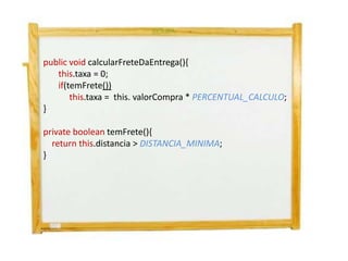 public void calcularFreteDaEntrega(){
   this.taxa = 0;
   if(temFrete())
       this.taxa = this. valorCompra * PERCENTUAL_CALCULO;
}

private boolean temFrete(){
  return this.distancia > DISTANCIA_MINIMA;
}
 