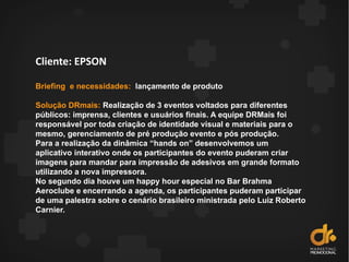 Cliente: EPSON
Briefing e necessidades: lançamento de produto
Solução DRmais: Realização de 3 eventos voltados para diferentes
públicos: imprensa, clientes e usuários finais. A equipe DRMais foi
responsável por toda criação de identidade visual e materiais para o
mesmo, gerenciamento de pré produção evento e pós produção.
Para a realização da dinâmica “hands on” desenvolvemos um
aplicativo interativo onde os participantes do evento puderam criar
imagens para mandar para impressão de adesivos em grande formato
utilizando a nova impressora.
No segundo dia houve um happy hour especial no Bar Brahma
Aeroclube e encerrando a agenda, os participantes puderam participar
de uma palestra sobre o cenário brasileiro ministrada pelo Luiz Roberto
Carnier.
 