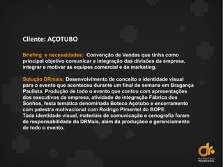 Cliente: AÇOTUBO
Briefing e necessidades: Convenção de Vendas que tinha como
principal objetivo comunicar a integração das divisões da empresa,
integrar e motivar as equipes comercial e de marketing.
Solução DRmais: Desenvolvimento de conceito e identidade visual
para o evento que aconteceu durante um final de semana em Bragança
Paulista. Produção de todo o evento que contou com apresentações
dos executivos da empresa, atividade de integração Fábrica dos
Sonhos, festa temática denominada Boteco Açotubo e encerramento
com palestra motivacional com Rodrigo Pimentel do BOPE.
Toda identidade visual, materiais de comunicação e cenografia foram
de responsabilidade da DRMais, além da produçãoo e gerenciamento
de todo o evento.
 