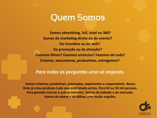 Quem Somos
Somos advestising, full, total ou 360?
Somos do marketing direto ou do evento?
Do incentivo ou de web?
Da promoção ou da ativação?
Fazemos filmes? Fazemos anúncios? Fazemos de tudo?
Criamos, executamos, produzimos, entregamos?
Para todas as perguntas uma só resposta.
Somos criativos, produtivos, antenados, experientes e responsáveis. Nosso
time já criou produziu tudo que está listado acima. Para 50 ou 50 mil pessoas.
Para grandes marcas e outras menores. Somos do babado e do mercado.
Somos do above e do billow, com muito orgulho.
 