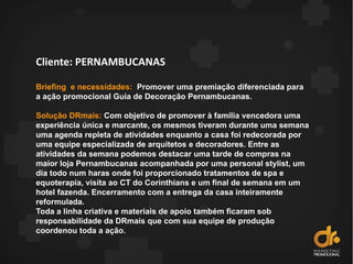 Cliente: PERNAMBUCANAS
Briefing e necessidades: Promover uma premiação diferenciada para
a ação promocional Guia de Decoração Pernambucanas.
Solução DRmais: Com objetivo de promover à família vencedora uma
experiência única e marcante, os mesmos tiveram durante uma semana
uma agenda repleta de atividades enquanto a casa foi redecorada por
uma equipe especializada de arquitetos e decoradores. Entre as
atividades da semana podemos destacar uma tarde de compras na
maior loja Pernambucanas acompanhada por uma personal stylist, um
dia todo num haras onde foi proporcionado tratamentos de spa e
equoterapia, visita ao CT do Corinthians e um final de semana em um
hotel fazenda. Encerramento com a entrega da casa inteiramente
reformulada.
Toda a linha criativa e materiais de apoio também ficaram sob
responsabilidade da DRmais que com sua equipe de produção
coordenou toda a ação.
 