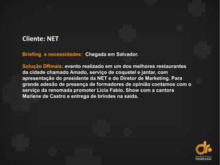 Cliente: NET
Briefing e necessidades: Chegada em Salvador.
Solução DRmais: evento realizado em um dos melhores restaurantes
da cidade chamado Amado, serviço de coquetel e jantar, com
apresentação do presidente da NET e do Diretor de Marketing. Para
grande adesão de presença de formadores de opinião contamos com o
serviço da renomada promoter Licia Fabio. Show com a cantora
Mariene de Castro e entrega de brindes na saída.
 