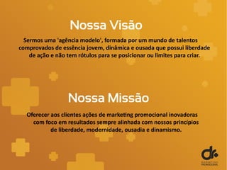 Nossa Visão
Sermos uma 'agência modelo', formada por um mundo de talentos
comprovados de essência jovem, dinâmica e ousada que possui liberdade
de ação e não tem rótulos para se posicionar ou limites para criar.
Oferecer aos clientes ações de marketing promocional inovadoras
com foco em resultados sempre alinhada com nossos princípios
de liberdade, modernidade, ousadia e dinamismo.
Nossa Missão
 