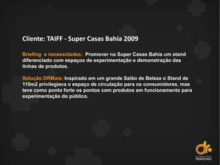 Cliente: TAIFF - Super Casas Bahia 2009
Briefing e necessidades: Promover na Super Casas Bahia um stand
diferenciado com espaços de experimentação e demonstração das
linhas de produtos.
Solução DRMais: Inspirado em um grande Salão de Beleza o Stand de
110m2 privilegiava o espaço de circulação para os consumidores, mas
teve como ponto forte os pontos com produtos em funcionamento para
experimentação do público.
 