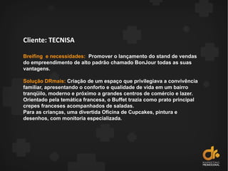 Cliente: TECNISA
Breifing e necessidades: Promover o lançamento do stand de vendas
do empreendimento de alto padrão chamado BonJour todas as suas
vantagens.
Solução DRmais: Criação de um espaço que privilegiava a convivência
familiar, apresentando o conforto e qualidade de vida em um bairro
tranqüilo, moderno e próximo a grandes centros de comércio e lazer.
Orientado pela temática francesa, o Buffet trazia como prato principal
crepes franceses acompanhados de saladas.
Para as crianças, uma divertida Oficina de Cupcakes, pintura e
desenhos, com monitoria especializada.
 