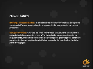 Cliente: PANCO
Briefing e necessidades: Campanha de incentivo voltada à equipe de
vendas da Panco, aproveitando o momento de lançamento de novos
produtos.
Solução DRmais: Criação de toda identidade visual para a campanha,
materiais de lançamento como VT e broadside, desenvolvimento de
regulamento, mecânica e critérios de avaliação e premiações, software
para controle e extração de relatórios mensais de resultados, hotsite
para divulgação.
 
