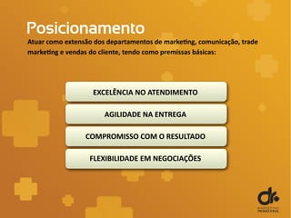Posicionamento
Atuar como extensão dos departamentos de marketing, comunicação, trade
marketing e vendas do cliente, tendo como premissas básicas:
EXCELÊNCIA NO ATENDIMENTO
AGILIDADE NA ENTREGA
COMPROMISSO COM O RESULTADO
FLEXIBILIDADE EM NEGOCIAÇÕES
 