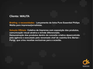 Cliente: WALITA
Briefing e necessidades: Lançamento da linha Pure Essential Philips
Walita para imprensa/jornalistas.
Solução DRmais: Coletiva de Imprensa com exposição dos produtos,
comunicação visual atrativa e brinde diferenciado.
Demonstração dos produtos dentro do conceito criativo desenvolvido
pela agência e executado pelo renomado chef de cozinha Eric Berlan -
Parigi, que criou receitas exclusivas para a ocasião.
 