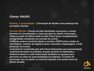 Cliente: PHILIPS
Briefing e necessidades: Convenção de Vendas com presença dos
principais clientes.
Solução DRmais: Criação de toda identidade visual para o evento
levando em consideração o mote principal do cliente: iluminação.
Todas as salas do Hilton Hotel em São Paulo foram completamente
cenografadas remetendo ao conceito do evento
A DRmais esteve envolvida desde o convite e RSVP junto a todos os
convidados, controle de logística aérea e terrestre, hospedagem, e toda
produção do evento.
A plenária foi conduzida pela atriz Flavia Alessandra para apresentação
comercial de todos os produtos. A parte da tarde foi destinada a
dinâmica hands on onde todos foram divididos em grupos para
percorrer as salas de experimentação de produtos. O evento foi
encerrado com um jantar na Casa da Fazenda com pocket show de
Danilo Gentille.
 