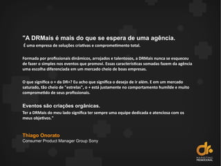 "A DRMais é mais do que se espera de uma agência.
É uma empresa de soluções criativas e comprometimento total.
Formada por profissionais dinâmicos, arrojados e talentosos, a DRMais nunca se esqueceu
de fazer o simples nos eventos que promovi. Essas características somadas fazem da agência
uma escolha diferenciada em um mercado cheio de boas empresas.
O que significa o + da DR+? Eu acho que significa o desejo de ir além. E em um mercado
saturado, tão cheio de "estrelas", o + está justamente no comportamento humilde e muito
comprometido de seus profissionais.
Eventos são criações orgânicas.
Ter a DRMais do meu lado significa ter sempre uma equipe dedicada e atenciosa com os
meus objetivos."
Thiago Onorato
Consumer Product Manager Group Sony
 