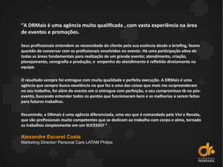 “A DRMais é uma agência muito qualificada , com vasta experiência na área
de eventos e promoções.
Seus profissionais entendem as necessidade do cliente pela sua essência desde o briefing, fazem
questão de conversar com os profissionais envolvidos no evento. Há uma participação ativa de
todas as áreas fundamentais para realização de um grande evento; atendimento, criação,
planejamento, cenografia e produção, o empenho do atendimento é refetido diretamente na
equipe.
O resultado sempre foi entregue com muita qualidade e perfeita execução. A DRMais é uma
agência que sempre busca excelência no que faz e uma das coisas que mais me surpreenderam
no seu trabalho, foi além do evento em si entregue com perfeição, o seu compromisso tb no pós-
evento, buscando entender todos os pontos que funcionaram bem e as melhorias a serem feitas
para futuros trabalhos.
Resumindo, a DRmais é uma agência diferenciada, uma vez que é comandada pela Vivi e Renata,
que são profissionais muito competentes que se dedicam ao trabalho com corpo e alma, tornado
os trabalhos simplesmente em um SUCESSO! “
Alexandre Escorel Costa
Marketing Director/ Personal Care LATAM Philips
 
