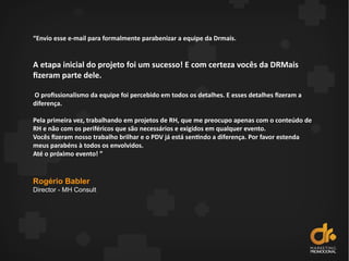 “Envio esse e-mail para formalmente parabenizar a equipe da Drmais.
A etapa inicial do projeto foi um sucesso! E com certeza vocês da DRMais
fizeram parte dele.
O profissionalismo da equipe foi percebido em todos os detalhes. E esses detalhes fizeram a
diferença.
Pela primeira vez, trabalhando em projetos de RH, que me preocupo apenas com o conteúdo de
RH e não com os periféricos que são necessários e exigidos em qualquer evento.
Vocês fizeram nosso trabalho brilhar e o PDV já está sentindo a diferença. Por favor estenda
meus parabéns à todos os envolvidos.
Até o próximo evento! ”
Rogério Babler
Director - MH Consult
 