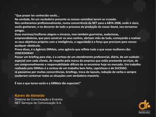 "Que prazer ter conhecido vocês...
Na verdade, foi um verdadeiro presente os nossos caminhos terem se cruzado.
Nos conhecemos profissionalmente, numa concorrência da NET para a ABTA 2008, onde é claro,
vocês ganharam, e no decorrer de todo o processo de produção do nosso Stand, nos tornamos
amigas.
Duas meninas/mulheres alegres e sinceras, mas também guerreiras, audaciosas,
empreendedoras, que para construir os seus sonhos, abriram mão de tudo, começando a realizar
os seus objetivos próprios com a inteligência, a sagacidade e a força que precisam para vencer
qualquer obstáculo.
Prova disso, é a Agência DRMais, uma agência que refete tudo o que essas mulheres são:
VENCEDORAS!
Passar um briefing para elas, é a certeza de um atendimento preferencial, diário, de um cuidado
especial com cada cliente, de respeito pela marca da empresa que estão prestando serviços, de
um comprometimento e responsabilidade difceis de se encontrar hoje no mercado. Um trabalho
realizado pela DRMais é a certeza de um trabalho bem feito, caprichoso e de SUCESSO.
Já passamos por muitas concorrências, briefings, troca de layouts, redução de verba e sempre
souberam contornar todas as situações com verdadeira maestria.
É isso o que torna vocês e a DRMais tão especiais!"
Karen de Almeida
Diretoria de Comunicação e Eventos
NET Serviços de Comunicação S.A.
 