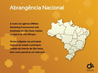 Abrangência Nacional
A matriz da agência DRMais
Marketing Promocional está
localizada em São Paulo Capital,
no bairro da Vila Olímpia.
Temos coligadas nas principais
Capitais do estado e principais
cidades do interior de São Paulo,
bem como parceiros em todo país.
 