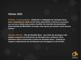 Cliente: SESC
Briefing e necessidades: Estimular a realização de atividades fisicas
junto a população da cidade de São Paulo, despertando o interesse nas pessoas
que nao tem o hábito desta prática. Auxiliar na reversão do percentual
preocupante do Ministério da Saúde, onde aponta que existem muitas pessoas
inativas.
Solução DRmais : Dia do Desafio Sesc - por meio de abordagem sutil,
equipes compostas de profissionais de Educação Física, realizaram várias
atividades lúdicas relacionadas à prática de atividades fsicas. Captação de
imagens e depoimentos dos participantes para divulgação no site do SESC.
 