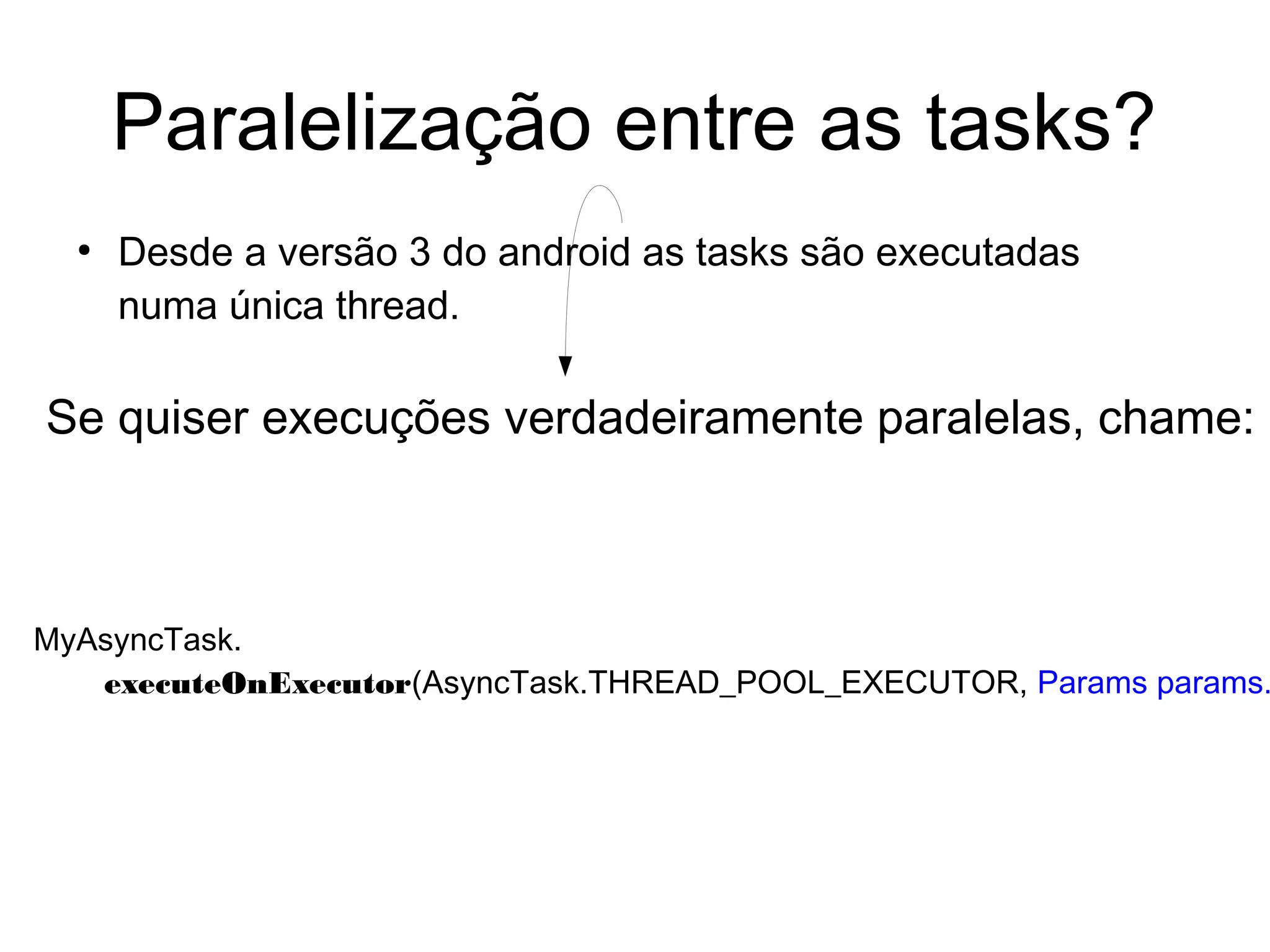 Paralelização entre as tasks?
●
Desde a versão 3 do android as tasks são executadas
numa única thread.
Se quiser execuções verdadeiramente paralelas, chame:
MyAsyncTask.
executeOnExecutor(AsyncTask.THREAD_POOL_EXECUTOR, Params params.
 