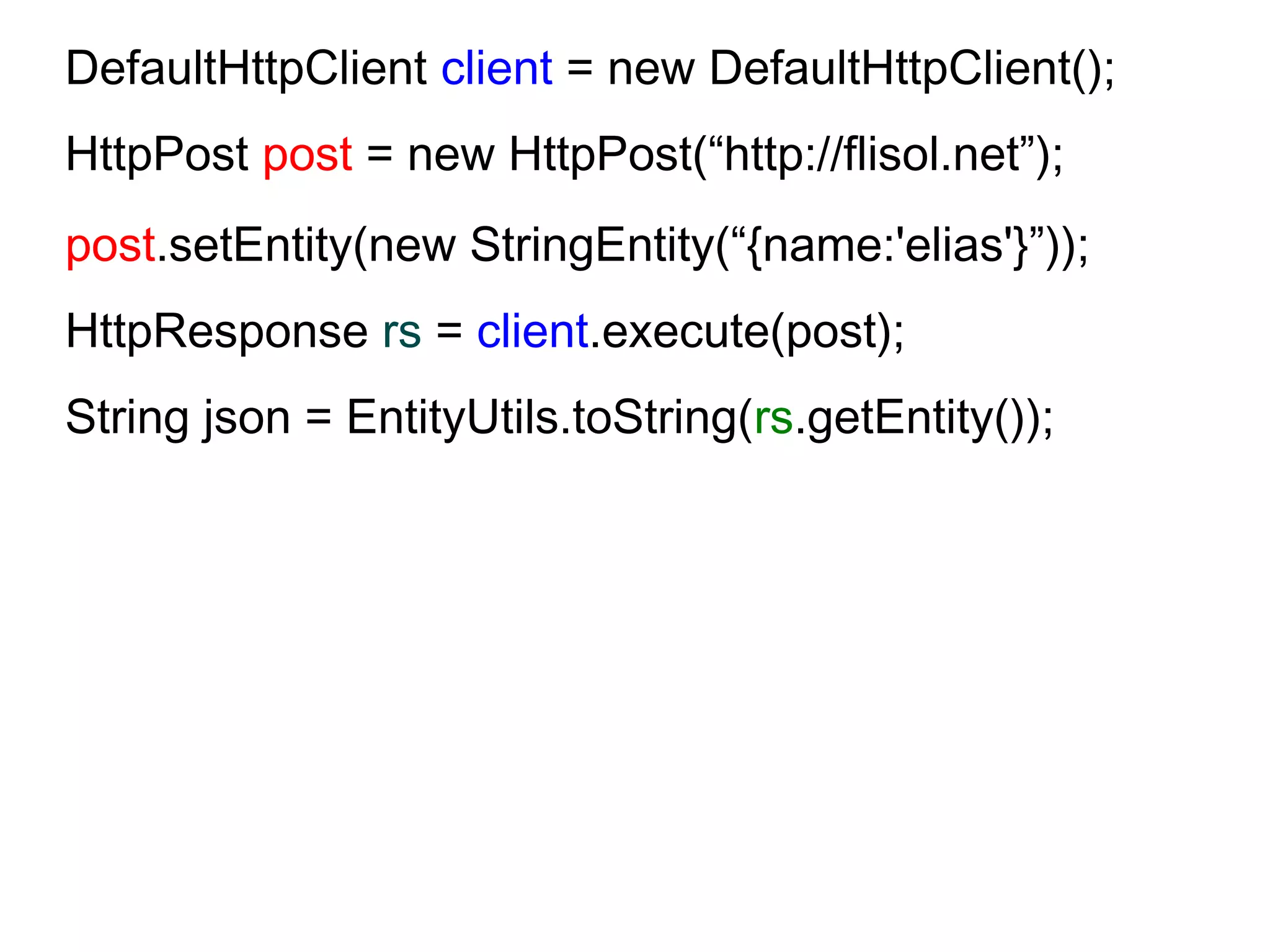 DefaultHttpClient client = new DefaultHttpClient();
HttpPost post = new HttpPost(“http://flisol.net”);
post.setEntity(new StringEntity(“{name:'elias'}”));
HttpResponse rs = client.execute(post);
String json = EntityUtils.toString(rs.getEntity());
 