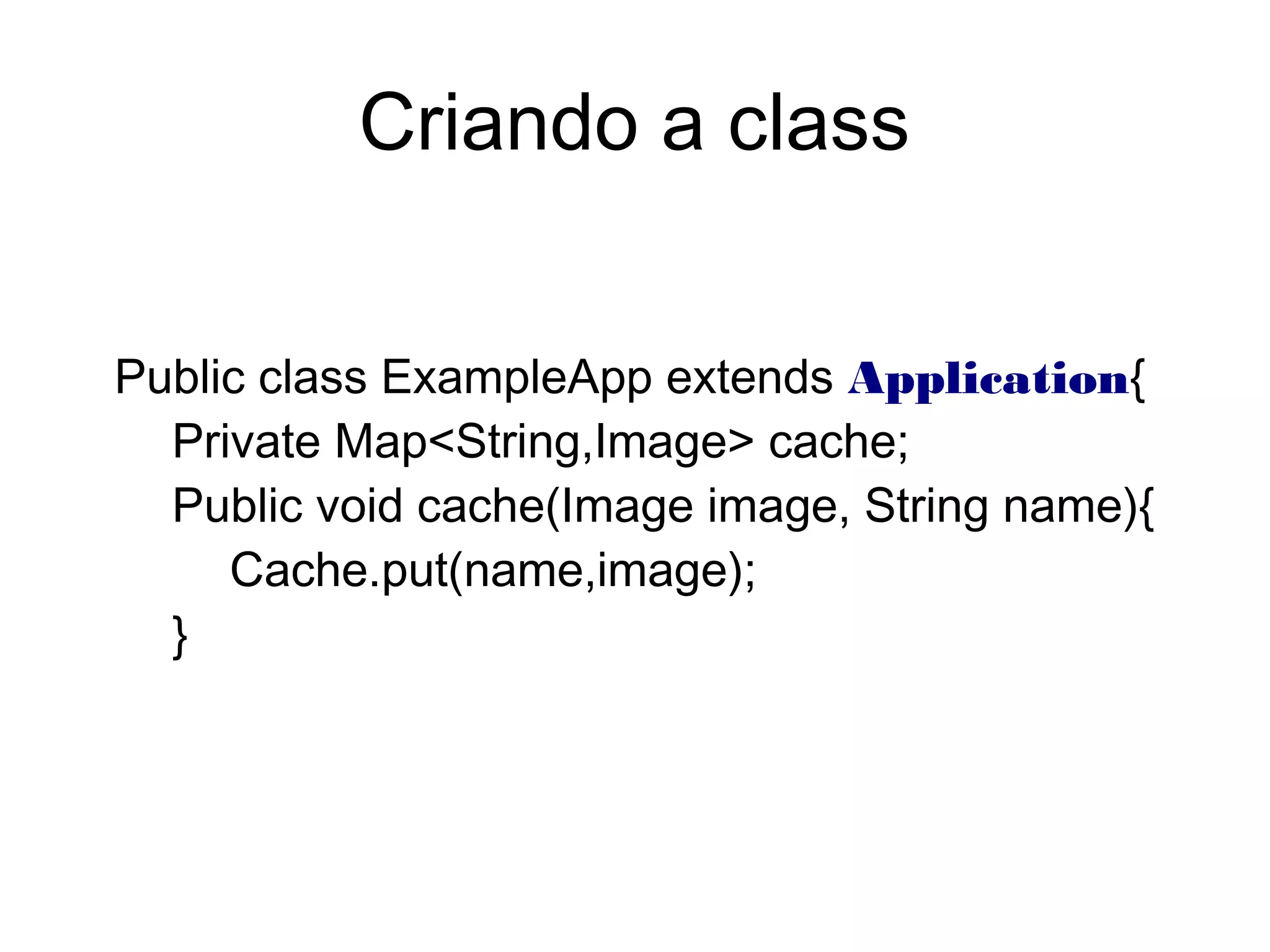 Public class ExampleApp extends Application{
Private Map<String,Image> cache;
Public void cache(Image image, String name){
Cache.put(name,image);
}
Criando a class
 