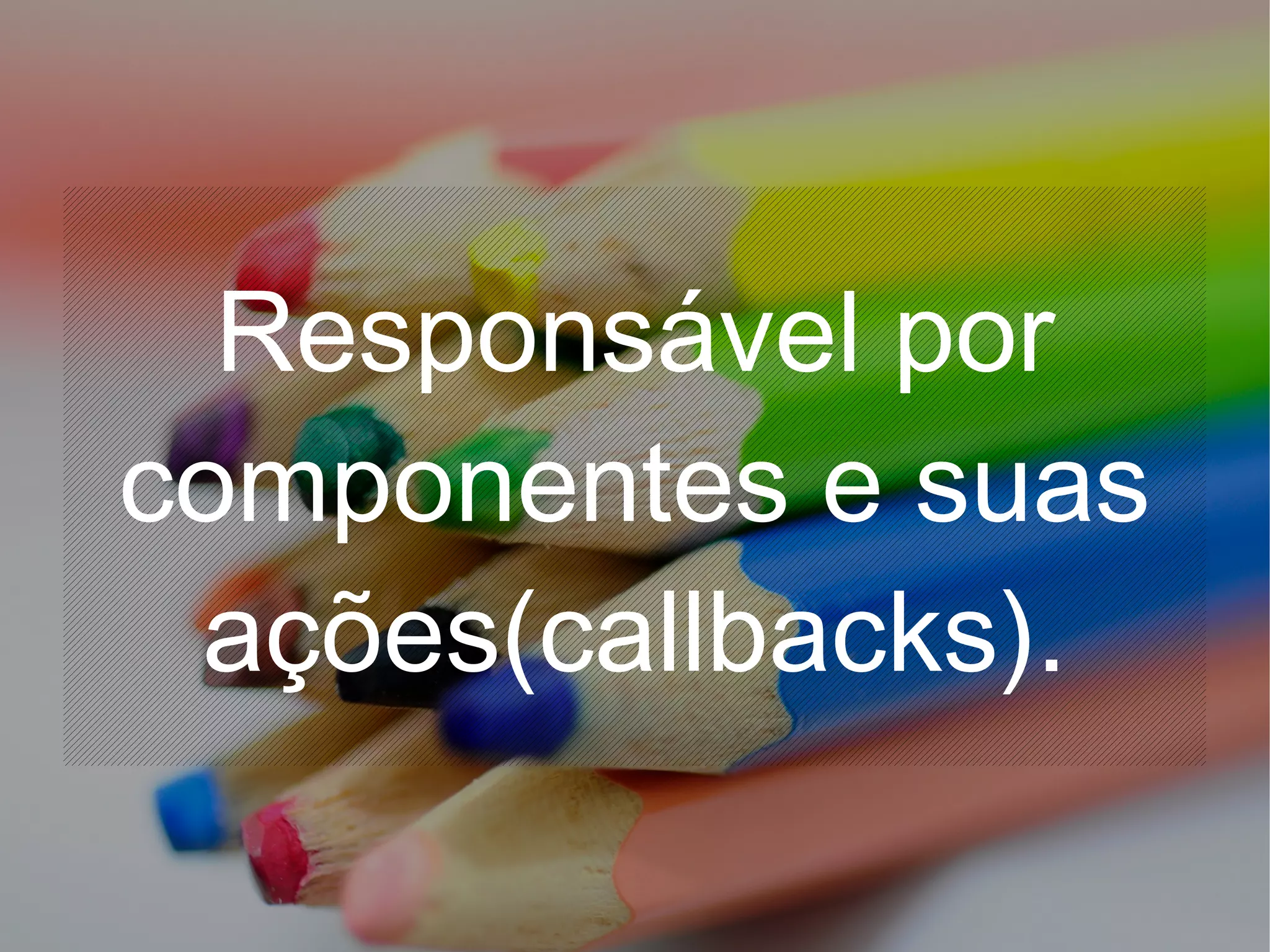 Responsável por
componentes e suas
ações(callbacks).
 