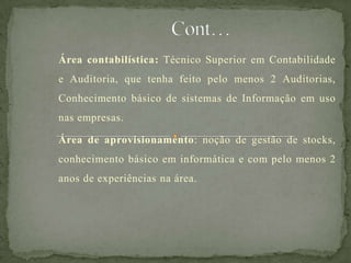 Área contabilística: Técnico Superior em Contabilidade
e Auditoria, que tenha feito pelo menos 2 Auditorias,
Conhecimento básico de sistemas de Informação em uso
nas empresas.
Área de aprovisionamento: noção de gestão de stocks,
conhecimento básico em informática e com pelo menos 2
anos de experiências na área.
 