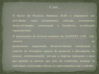 O Sector de Recursos Humanos (R.H) é responsável por
actividades como recrutamento, selecção, treinamentoe
desenvolvimento, remuneração e benefícios, socialização
organizacional.
O planeamento de recursos humanos da ALGOEST CAR, Lda.
consiste no
planeamento, organização, desenvolvimento, coordenação e
controlo de estratégias capazes de promover o desempenho de
pessoal, simultaneamente em que a empresa representa o meio
que permita as pessoas que com ela colaboram, alcançar os
individuais relacionados directa ou indirectamente com o trabalho.
 