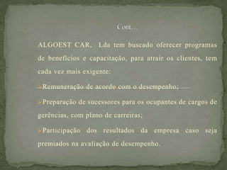 ALGOEST CAR, Lda tem buscado oferecer programas
de benefícios e capacitação, para atrair os clientes, tem
cada vez mais exigente:
Remuneração de acordo com o desempenho;
Preparação de sucessores para os ocupantes de cargos de
gerências, com plano de carreiras;
Participação dos resultados da empresa caso seja
premiados na avaliação de desempenho.
 