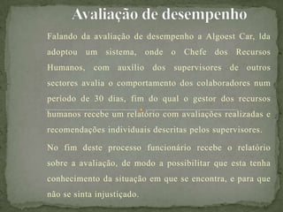 Falando da avaliação de desempenho a Algoest Car, lda
adoptou um sistema, onde o Chefe dos Recursos
Humanos, com auxílio dos supervisores de outros
sectores avalia o comportamento dos colaboradores num
período de 30 dias, fim do qual o gestor dos recursos
humanos recebe um relatório com avaliações realizadas e
recomendações individuais descritas pelos supervisores.
No fim deste processo funcionário recebe o relatório
sobre a avaliação, de modo a possibilitar que esta tenha
conhecimento da situação em que se encontra, e para que
não se sinta injustiçado.
 
