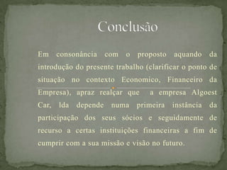 Em consonância com o proposto aquando da
introdução do presente trabalho (clarificar o ponto de
situação no contexto Economico, Financeiro da
Empresa), apraz realçar que a empresa Algoest
Car, lda depende numa primeira instância da
participação dos seus sócios e seguidamente de
recurso a certas instituições financeiras a fim de
cumprir com a sua missão e visão no futuro.
 