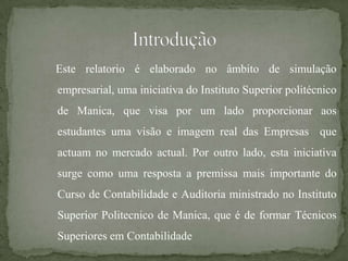 Este relatorio é elaborado no âmbito de simulação
empresarial, uma iniciativa do Instituto Superior politécnico
de Manica, que visa por um lado proporcionar aos
estudantes uma visão e imagem real das Empresas que
actuam no mercado actual. Por outro lado, esta iniciativa
surge como uma resposta a premissa mais importante do
Curso de Contabilidade e Auditoria ministrado no Instituto
Superior Politecnico de Manica, que é de formar Técnicos
Superiores em Contabilidade
 