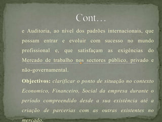 e Auditoria, ao nível dos padrões internacionais, que
possam entrar e evoluir com sucesso no mundo
profissional e, que satisfaçam as exigências do
Mercado de trabalho nos sectores público, privado e
não-governamental.
Objectivos: clarificar o ponto de situação no contexto
Economico, Financeiro, Social da empresa durante o
período compreendido desde a sua existência até a
criação de parcerias com as outras existentes no
mercado.
 