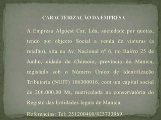 A Empresa Algoest Car, Lda, sociedade por quotas,
tendo por objecto Social a venda de viaturas (a
retalho), sita na Av. Nacional nº 6, no Bairro 25 de
Junho, cidade de Chimoio, província de Manica,
registado sob o Número Único de Identificação
Tributaria (NUIT) 106300016, com um capital social
de 200.000,00 Mt, matriculada na conservatória do
Registo das Entidades legais de Manica.
Referencias: Tel: 251200400/823733969
 